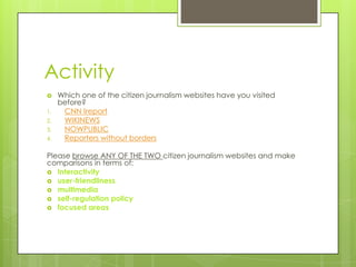 Activity
    Which one of the citizen journalism websites have you visited
     before?
1.    CNN Ireport
2.    WIKINEWS
3.    NOWPUBLIC
4.    Reporters without borders

Please browse ANY OF THE TWO citizen journalism websites and make
comparisons in terms of:
 Interactivity
 user-friendliness
 multimedia
 self-regulation policy
 focused areas
 
