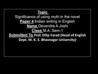 Topic
   Significance of using myth in the novel
      Paper 4 Indian writing in English
           Name Devendra A Joshi
             Class M.A. Sem-1
Submitted To Prof. Dilip Barad (Head of English
     Dept. M. K. S. Bhavnagar University)
 