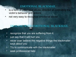 EMOTIONAL BLACKMAIL
•       is a form of emotional abuse, directed at controlling the
        victim’s behavior and actions
•       not very easy to recognize emotional abuse


         DEALING WITH EMOTIONAL BLACKMAIL

    •    recognize that you are suffering from it
    •    just say that it will hurt you
    •    never ever believe the negative things the blackmailer
         says about you
    •    Try to communicate with the blackmailer
    •    seek professional help
 