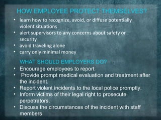 HOW EMPLOYEE PROTECT THEMSELVES?
• learn how to recognize, avoid, or diffuse potentially
  violent situations
• alert supervisors to any concerns about safety or
  security
• avoid traveling alone
• carry only minimal money
    WHAT SHOULD EMPLOYERS DO?
•   Encourage employees to report
•    Provide prompt medical evaluation and treatment after
    the incident.
•   Report violent incidents to the local police promptly.
•   Inform victims of their legal right to prosecute
    perpetrators.
•   Discuss the circumstances of the incident with staff
    members
 