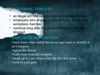 VERBAL THREATS
• an illegal act that violates federal employment law
• employers who engage in this behavior attack their
  workplace member
• continue long after the abusive behavior has been
  stopped
 EMPLOYEE PREVENTION
 •must know what verbal threats are and learn to identify it
 as it happens
 •ignore the abuser
 •walk away from the situation
 •speak up to your abuser after the fire dies down
 •stick to your guns
 
