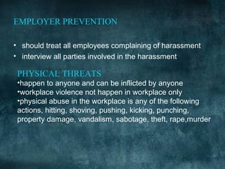 EMPLOYER PREVENTION

• should treat all employees complaining of harassment
• interview all parties involved in the harassment

 PHYSICAL THREATS
 •happen to anyone and can be inflicted by anyone
 •workplace violence not happen in workplace only
 •physical abuse in the workplace is any of the following
 actions, hitting, shoving, pushing, kicking, punching,
 property damage, vandalism, sabotage, theft, rape,murder
 