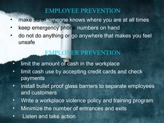 EMPLOYEE PREVENTION
•       make sure someone knows where you are at all times
•       keep emergency phone numbers on hand
•       do not do anything or go anywhere that makes you feel
        unsafe
                  EMPLOYER PREVENTION
    •   limit the amount of cash in the workplace
    •   limit cash use by accepting credit cards and check
        payments
    •   install bullet proof glass barriers to separate employees
        and customers
    •   Write a workplace violence policy and training program
    •   Minimize the number of entrances and exits
    •    Listen and take action
 
