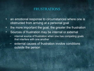 FRUSTRATIONS

•   an emotional response to circumstances where one is
    obstructed from arriving at a personal goal
•   the more important the goal, the greater the frustration
•   Sources of frustration may be internal or external
    –   internal source of frustration when one has competing goals
        that interfere with one another
    – external causes of frustration involve conditions
      outside the person
 