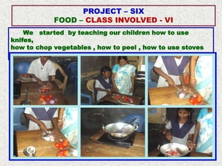 PROJECT – SIX
            FOOD – CLASS INVOLVED - VI
    We started by teaching our children how to use
knifes,
how to chop vegetables , how to peel , how to use stoves
and how to cook simple recipes.
 