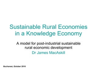 Sustainable Rural Economies in a Knowledge Economy A model for post-industrial sustainable rural economic development Dr James MacAskill Bucharest, October 2010 