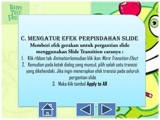 C. MENGATUR EFEK PERPINDAHAN SLIDE


1. Klik ribbon tab Animation kemudian klik ikon More Transition Efect
2. Kemudian pada kotak dialog yang muncul, pilih salah satu transisi
   yang dikehendaki, Jika ingin menerapkan efek transisi pada seluruh
                             pergantian slide
                   3. Maka klik tombol Apply to All
 