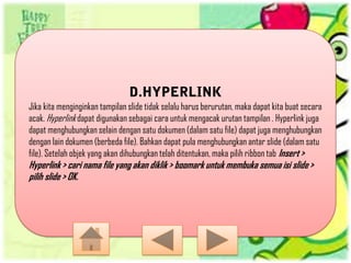 Jika kita menginginkan tampilan slide tidak selalu harus berurutan, maka dapat kita buat secara
acak. Hyperlink dapat digunakan sebagai cara untuk mengacak urutan tampilan . Hyperlink juga
dapat menghubungkan selain dengan satu dokumen (dalam satu file) dapat juga menghubungkan
dengan lain dokumen (berbeda file). Bahkan dapat pula menghubungkan antar slide (dalam satu
file). Setelah objek yang akan dihubungkan telah ditentukan, maka pilih ribbon tab Insert >
Hyperlink > cari nama file yang akan diklik > boomark untuk membuka semua isi slide >
pilih slide > OK.
 