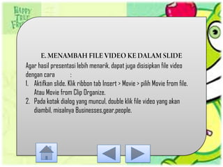 Agar hasil presentasi lebih menarik, dapat juga disisipkan file video
dengan cara         :
1. Aktifkan slide. Klik ribbon tab Insert > Movie > pilih Movie from file.
   Atau Movie from Clip Organize.
2. Pada kotak dialog yang muncul, double klik file video yang akan
   diambil, misalnya Businesses,gear,people.
 