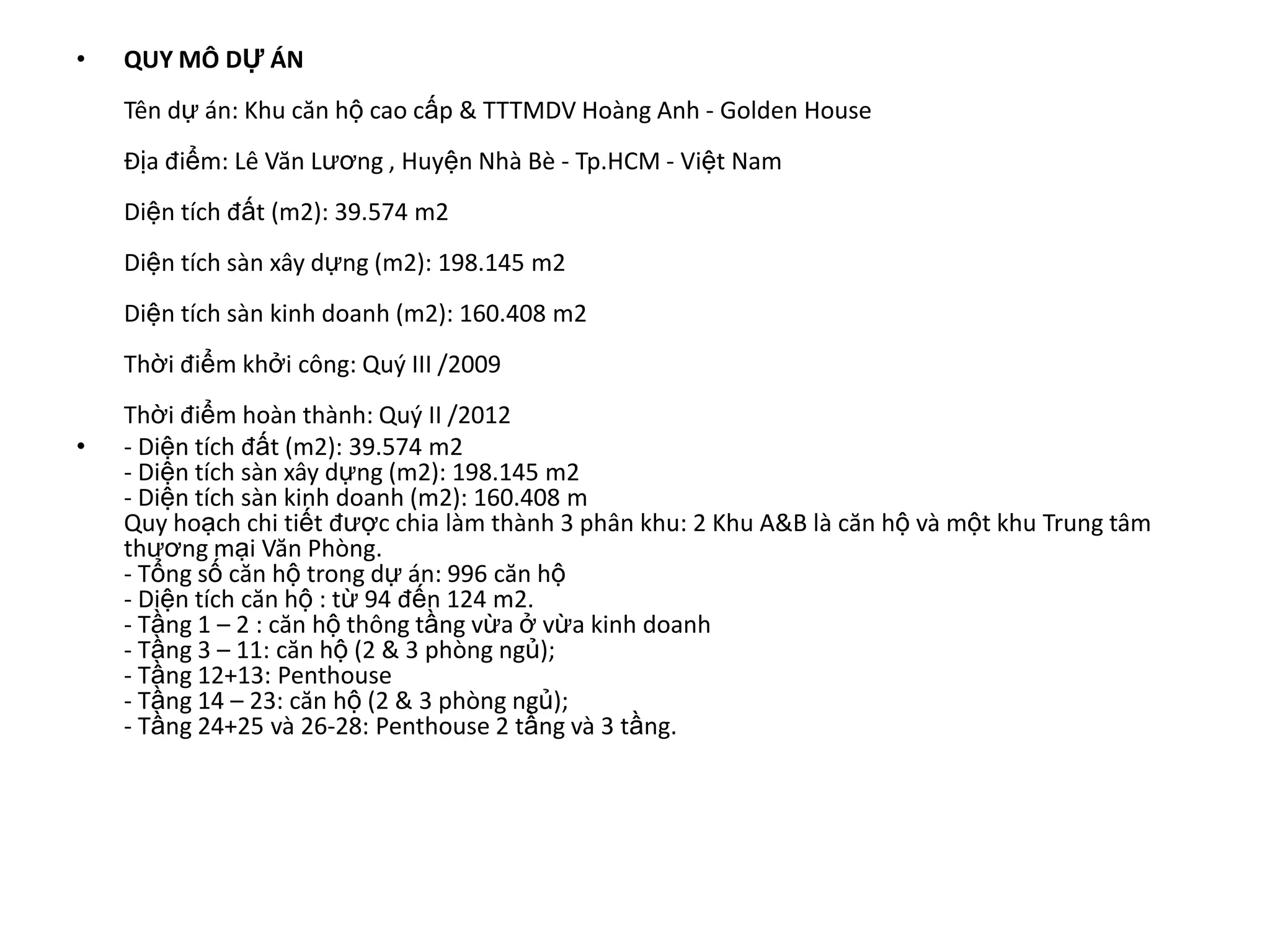 •   QUY MÔ DỰ ÁN
    Tên dự án: Khu căn hộ cao cấp & TTTMDV Hoàng Anh - Golden House
    Địa điểm: Lê Văn Lương , Huyện Nhà Bè - Tp.HCM - Việt Nam
    Diện tích đất (m2): 39.574 m2
    Diện tích sàn xây dựng (m2): 198.145 m2
    Diện tích sàn kinh doanh (m2): 160.408 m2
    Thời điểm khởi công: Quý III /2009
    Thời điểm hoàn thành: Quý II /2012
•   - Diện tích đất (m2): 39.574 m2
    - Diện tích sàn xây dựng (m2): 198.145 m2
    - Diện tích sàn kinh doanh (m2): 160.408 m
    Quy hoạch chi tiết được chia làm thành 3 phân khu: 2 Khu A&B là căn hộ và một khu Trung tâm
    thương mại Văn Phòng.
    - Tổng số căn hộ trong dự án: 996 căn hộ
    - Diện tích căn hộ : từ 94 đến 124 m2.
    - Tầng 1 – 2 : căn hộ thông tầng vừa ở vừa kinh doanh
    - Tầng 3 – 11: căn hộ (2 & 3 phòng ngủ);
    - Tầng 12+13: Penthouse
    - Tầng 14 – 23: căn hộ (2 & 3 phòng ngủ);
    - Tầng 24+25 và 26-28: Penthouse 2 tầng và 3 tầng.
 