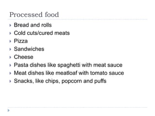Processed food
   Bread and rolls
   Cold cuts/cured meats
   Pizza
   Sandwiches
   Cheese
   Pasta dishes like spaghetti with meat sauce
   Meat dishes like meatloaf with tomato sauce
   Snacks, like chips, popcorn and puffs
 