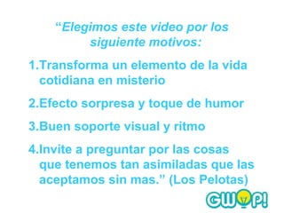 “Elegimos este video por los
         siguiente motivos:
1.Transforma un elemento de la vida
  cotidiana en misterio
2.Efecto sorpresa y toque de humor
3.Buen soporte visual y ritmo
4.Invite a preguntar por las cosas
  que tenemos tan asimiladas que las
  aceptamos sin mas.” (Los Pelotas)
 