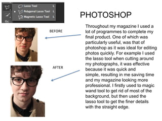 PHOTOSHOP
         Throughout my magazine I used a
BEFORE   lot of programmes to complete my
         final product. One of which was
         particularly useful, was that of
         photoshop as it was ideal for editing
         photos quickly. For example I used
         the lasso tool when cutting around
         my photographs, it was effective
 AFTER
         because it was quick and
         simple, resulting in me saving time
         and my magazine looking more
         professional. I firstly used to magic
         wand tool to get rid of most of the
         background, but then used the
         lasso tool to get the finer details
         with the straight edge.
 