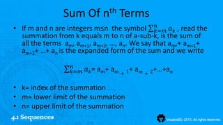 Sum Of nth Terms
                                               𝑛
• If m and n are integers m≤n the symbol 𝑘=𝑚 𝑎 𝑘 , read the
  summation from k equals m to n of a-sub-k, is the sum of
  all the terms am, am+1, am+2, …, an. We say that am,+ am+1+
  am+2+ …+ an is the expanded form of the sum and we write
                  𝑛
                  𝑘=𝑚   𝑎 𝑘= a 𝑚+ a 𝑚 + 1+ a 𝑚 + 2+…+a 𝑛

 • k= index of the summation
 • m= lower limit of the summation
 • n= upper limit of the summation
4.1 Sequences
 