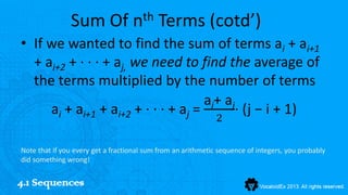Sum Of nth Terms (cotd’)
• If we wanted to find the sum of terms ai + ai+1
  + ai+2 + ···+ aj, we need to find the average of
  the terms multiplied by the number of terms
                                  ai+ aj
     ai + ai+1 + ai+2 + ···+ aj =        · (j − i + 1)
                                                              2

Note that if you every get a fractional sum from an arithmetic sequence of integers, you probably
did something wrong!


4.1 Sequences
 