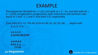 EXAMPLE
The sequences {bn}with bn = (−1)n, {cn} with cn = 2 ・ 5n, and {dn} with dn =
6 ・ (1/3)n are geometric progressions with initial term and common ratio
equal to 1 and −1; 2 and 5; and 6and 1/3, respectively.

If we start at n = 0. The list of terms b0, b1, b2, b3, b4, . . . begins with
    1,−1, 1,−1, 1, . . . ;

    C0,C1,C2,C3,C4
    2,10,50,250,1250

    d0,d1,d2,d3,d4
    6,2,2 ,2 ,2 …..
        3 9 24
4.1 Sequences
 