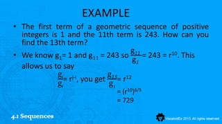 EXAMPLE
• The first term of a geometric sequence of positive
  integers is 1 and the 11th term is 243. How can you
  find the 13th term?
                                  g11
• We know g1= 1 and g11 = 243 so      = 243 = r10. This
                                   g1
  allows us to say
             gj j-i         g13 12
               = r , you get = r
             gi             g1
                             = (r10)6/5
                             = 729

4.1 Sequences
 