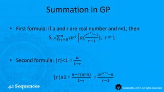Summation in GP
• First formula: if a and r are real number and r≠1, then
                                         +
                        𝑛               𝑟 𝑛 1−1
                 S n=   𝑗=0   𝑎𝑟 𝑗    𝑎( 𝑟−1 ),     r≠1


                                 𝑎
• Second formula: |r|<1 =
                                1−𝑟

                                                   +
                               𝑎−𝑟(𝑎𝑟𝑛)          𝑎𝑟 𝑛 1−𝑎
                   |r|≥1 =                   =
                                 1−𝑟               𝑟−1
4.1 Sequences
 
