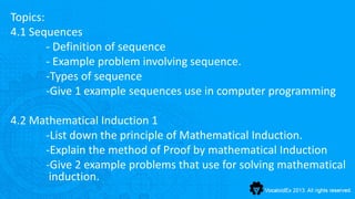 Topics:
4.1 Sequences
        - Definition of sequence
        - Example problem involving sequence.
        -Types of sequence
        -Give 1 example sequences use in computer programming

4.2 Mathematical Induction 1
      -List down the principle of Mathematical Induction.
      -Explain the method of Proof by mathematical Induction
      -Give 2 example problems that use for solving mathematical
       induction.
 