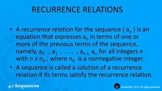 RECURRENCE RELATIONS

• A recurrence relation for the sequence { an } is an
  equation that expresses an in terms of one or
  more of the previous terms of the sequence,
  namely, a0 , a1 , . . . , an-1, an ,for all integers n
  with n ≥ n0 , where n0 is a nonnegative integer.
• A sequence is called a solution of a recurrence
  relation if its terms satisfy the recurrence relation.
4.1 Sequences
 