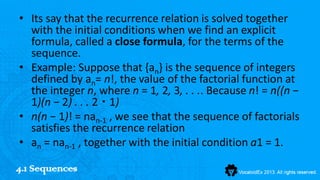 • Its say that the recurrence relation is solved together
  with the initial conditions when we find an explicit
  formula, called a close formula, for the terms of the
  sequence.
• Example: Suppose that {an} is the sequence of integers
  defined by an= n!, the value of the factorial function at
  the integer n, where n = 1, 2, 3, . . .. Because n! = n((n −
  1)(n − 2) . . . 2 ・ 1)
• n(n − 1)! = nan-1 , we see that the sequence of factorials
  satisfies the recurrence relation
• an = nan-1 , together with the initial condition a1 = 1.

4.1 Sequences
 