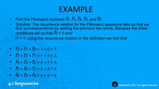 EXAMPLE
•   Find the Fibonacci numbers f2, f3, f4, f5, and f6.
•   Solution: The recurrence relation for the Fibonacci sequence tells us that we
    find successive terms by adding the previous two terms. Because the initial
    conditions tell us that f0 = 0 and
    f1 = 1, using the recurrence relation in the definition we find that

 • f2 = f1 + f0 = 1 + 0 = 1,
 • f3 = f2 + f1 = 1 + 1 = 2,
 • f4 = f3 + f2 = 2 + 1 = 3,
 • f5 = f4 + f3 = 3 + 2 = 5,
 • f6 = f5 + f4 = 5 + 3 = 8.
4.1 Sequences
 