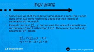 Index shifting

• Sometimes we shift the index of summation in a sum. This is often
  done when two sums need to be added but their indices of
  summation do not match.
• Example: we have 5 𝑗2 but we want the index of summation to
                      𝑗=1
  run between 0 and 4 rather than 1 to 5. Then we let k=j-1=0 and 𝑗2
  become (k+1)2 . Hence,

             5
             𝑗=1 𝑗2= 4 (𝑘
                      𝑘=0    + 1)2
           =1 + 4 + 9 + 16 + 25 = 55

4.1 Sequences
 