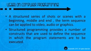 usage on computer programming

• A structured series of shots or scenes with a
  beginning, middle and end , the term sequence
  can be applied to video, audio or graphics.
• Structured programming provides a number of
  constructs that are used to define the sequence
  in which the program statements are to be
  executed.
 