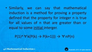 • Similarly, we can say that mathematical
   induction is a method for proving a property
   defined that the property for integer n is true
   for all values of n that are greater than or
   equal to some initial interger.

          P(1)^∀k(P(k) → P(k+1))) → ∀nP(n)

4.2 Mathematical Induction 1
 