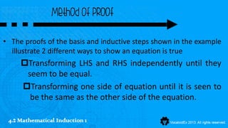 Method of proof

• The proofs of the basis and inductive steps shown in the example
  illustrate 2 different ways to show an equation is true
     Transforming LHS and RHS independently until they
      seem to be equal.
     Transforming one side of equation until it is seen to
       be the same as the other side of the equation.

 4.2 Mathematical Induction 1
 