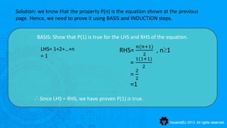 Solution: we know that the property P(n) is the equation shown at the previous
page. Hence, we need to prove it using BASIS and INDUCTION steps.


         BASIS: Show that P(1) is true for the LHS and RHS of the equation.
                                                      𝑛(𝑛+1)
          LHS= 1+2+…+n                       RHS=              , n≥1
          =1                                            2
                                                     1(1+1)
                                                 =      2
                                                     2
                                                 =   2
                                                 =1

       ∴Since LHS = RHS, we have proven P(1) is true.
 