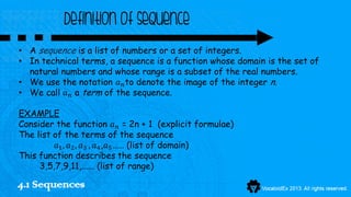Definition of sequence
• A sequence is a list of numbers or a set of integers.
• In technical terms, a sequence is a function whose domain is the set of
  natural numbers and whose range is a subset of the real numbers.
• We use the notation 𝑎 𝑛 to denote the image of the integer n.
• We call 𝑎 𝑛 a term of the sequence.

EXAMPLE
Consider the function 𝑎 𝑛 = 2n + 1 (explicit formulae)
The list of the terms of the sequence
          𝑎1 , 𝑎2 , 𝑎3 , 𝑎4 ,𝑎5 …… (list of domain)
This function describes the sequence
     3,5,7,9,11,...... (list of range)

4.1 Sequences
 