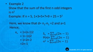 • Example 2
  Show that the sum of the first n odd integers
  is n2
  Example: If n = 5, 1+3+5+7+9 = 25 = 52
  Here, we know that d= n2-n1 =2 and a=1
  Hence,
      an = 1+(n-1)2                 𝑛
                          Sn =     𝑖=0(2𝑛 − 1)
         = 1+ (n)2                   𝑛
                          P(n)=     𝑖=0(2𝑛 − 1)
         = 1+2n-2                  𝑛
                          n2 =    𝑖=0(2𝑛 − 1)
         =2n-1
 