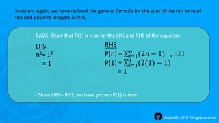 Solution: Again, we have defined the general formula for the sum of the nth term of
the odd positive integers as P(n)


         BASIS: Show that P(1) is true for the LHS and RHS of the equation.

         LHS                            RHS
                                                 𝑛
         n 2= 1 2                       P(n) = 𝑖=1(2𝑛 − 1) , n≥1
            =1                          P(1) = 1 (2(1) − 1)
                                                𝑖=1
                                             =1


       ∴Since LHS = RHS, we have proven P(1) is true.
 