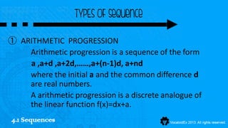 TYPES OF sequence

① ARITHMETIC PROGRESSION
    Arithmetic progression is a sequence of the form
    a ,a+d ,a+2d,……,a+(n-1)d, a+nd
    where the initial a and the common difference d
    are real numbers.
    A arithmetic progression is a discrete analogue of
    the linear function f(x)=dx+a.
4.1 Sequences
 