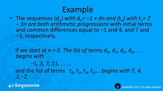 Example
• The sequences {dn} with dn= −1 + 4n and {tn} with tn= 7
  − 3n are both arithmetic progressions with initial terms
  and common differences equal to −1 and 4, and 7 and
  −3, respectively,

   If we start at n = 0. The list of terms d0, d1, d2, d3, . . .
   begins with
          −1, 3, 7, 11, . . . ,
   and the list of terms t0, t1, t2, t3,… begins with 7, 4,
   1,−2, . . . .
4.1 Sequences
 