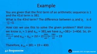 Example
You are given that the first term of an arithmetic sequence is 1
and the 41st term is 381.
What is the 43rd term? The difference between ai and aj is d
·(j −i).
How can we use this to solve the given problem? Well since
we know a1 = 1 and a41 = 381,we have a41=381= 1+40d. So, d=
381−1                         380 380
  40
       and a43 − a41 = 2d = 2( 40 )= 20 = 19

Therefore, a 43 = 381 + 19 = 400.
4.1 Sequences
 