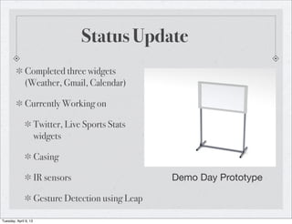 Status Update
              Completed three widgets
              (Weather, Gmail, Calendar)

              Currently Working on

                       Twitter, Live Sports Stats
                       widgets

                       Casing

                       IR sensors                     Demo Day Prototype

                       Gesture Detection using Leap

Tuesday, April 9, 13
 