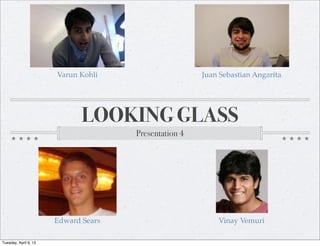 Varun Kohli                     Juan Sebastian Angarita




                              LOOKING GLASS
                                      Presentation 4




                       Edward Sears                        Vinay Vemuri

Tuesday, April 9, 13
 