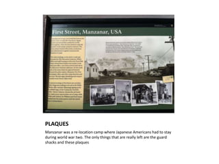 PLAQUES
Manzanar was a re-location camp where Japanese Americans had to stay
during world war two. The only things that are really left are the guard
shacks and these plaques
 