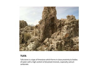 TUFA
Tufa stone is a type of limestone which forms in close proximity to bodies
of water with a high content of dissolved minerals, especially calcium
carbonate.
 