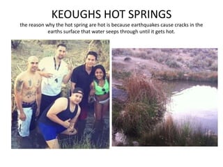KEOUGHS HOT SPRINGS
the reason why the hot spring are hot is because earthquakes cause cracks in the
earths surface that water seeps through until it gets hot.
 