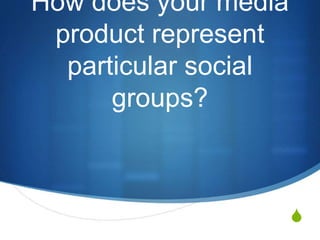 S
How does your media
product represent
particular social
groups?
 