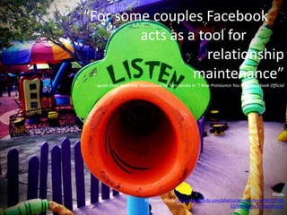 “For some couples Facebook
acts as a tool for
relationship
maintenance”
- quote from Jesse Fox, republished by Tom Jacobs in “I Now Pronounce You FBO: Facebook Official
Photo
Brittreints(Flickr)http://www.flickr.com/photos/emmandevin/86727360
02/sizes/z/in/photostream/
 