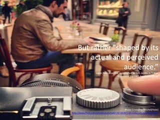 Photo Cristopher.Michel(Flickr)
http://www.flickr.com/photos/cmichel67/8728287134/sizes/z/in/photostream/
But rather “shaped by its
actual and perceived
audience.”
- quote from Jesse Fox, republished by Tom Jacobs in “I Now
Pronounce You FBO: Facebook Official
 