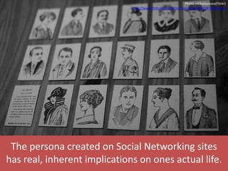 The persona created on Social Networking sites
has real, inherent implications on ones actual life.
Photo nicholasnova(Flickr)
http://www.flickr.com/photos/nnova/2081056587/lightbox/
 