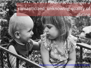 There is no longer a
romanticized, unknowing quality of
dating
Photo Porkchop756 (Flickr)
http://www.flickr.com/photos/porkchop756/7214599018/sizes/c/in/photostream/
 
