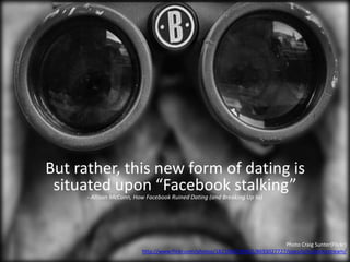 Photo Craig Sunter(Flickr)
http://www.flickr.com/photos/16210667@N02/8693027727/sizes/o/in/photostream/
But rather, this new form of dating is
situated upon “Facebook stalking”
- Allison McCann, How Facebook Ruined Dating (and Breaking Up to)
 