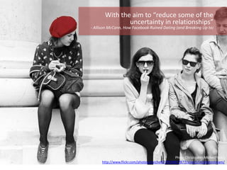 Photo Christopher.Michel(Flickr)
http://www.flickr.com/photos/cmichel67/8704927877/sizes/z/in/photostream/
With the aim to “reduce some of the
uncertainty in relationships”
- Allison McCann, How Facebook Ruined Dating (and Breaking Up to)
 