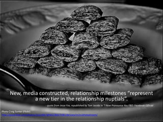Photo Craig Sunter (Flickr)
http://www.flickr.com/photos/16210667@N02/8667938118/sizes/m/in/photostream/
New, media constructed, relationship milestones “represent
a new tier in the relationship nuptials”.
- quote from Jesse Fox, republished by Tom Jacobs in “I Now Pronounce You FBO: Facebook Official
 